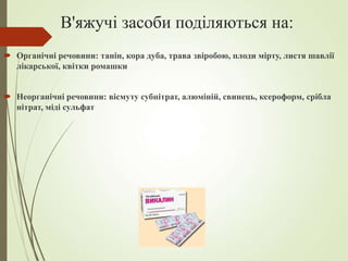 В'яжучі засоби поділяються на:
 Органічні речовини: танін, кора дуба, трава звіробою, плоди мірту, листя шавлії
лікарської, квітки ромашки
 Неорганічні речовини: вісмуту субнітрат, алюміній, свинець, ксероформ, срібла
нітрат, міді сульфат
 