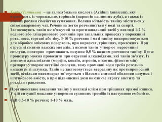  Танін (Tanninum) – це галодубильна кислота (Acidum tannicum), яку
отримують із чорнильних горішків (наростів на листях дуба), а також із
деяких рослин сімейства сумахових. Велика кількість таніну міститься у
свіжозавареному чаї. Речовина легко розчиняється у воді та спирті.
Застосовують танін як в’яжучий та протизапальний засіб у вигляді 1-2 %
водного або гліцеринового розчинів при запальних процесах у порожнині
рота, носа, гортані або зіву. 3-10 % розчини і мазі таніну використовуються
для обробки опікових поверхонь, при виразках, тріщинах, пролежнях. При
отруєнні солями важких металів, з якими танін утворює нерозчинні
сполуки, повторно промивають шлунок 0,5 % водним розчином таніну. Цю ж
процедуру можна проводити при отруєнні алкалоїдами, які танін зв’язує. Із
деякими алкалоїдами (морфін, кокаїн, атропін, нікотин, фізостигмін)
препарат утворює нестійкі сполуки, тому промивні води треба ретельно
видаляти зі шлунка. Танін не застосовується всередину як протипроносний
засіб, оскільки насамперед зв’язується з білками слизової оболонки шлунка і
шлункового вмісту, а при підвищенні дози викликає втрату апетиту та
розлади травлення.
 Протипоказане введення таніну у вигляді клізм при тріщинах прямої кишки.
У цій ситуації можливе утворення судинних тромбів із наступною емболією.
 Ф.В.0,5-10 % розчин; 1-10 % мазь.
 