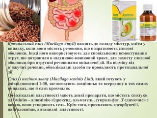 Крохмальний слиз (Mucilago Amyli) вводять до складу мікстур, клізм у
випадку, коли вони містять речовини, що подразнюють слизові
оболонки. Іноді його використовують для сповільнення всмоктування
отрут, що потрапили в шлунково-кишковий тракт, для захисту слизової
оболонки при отруєнні речовинами опікаючої дії. На відміну від
в’яжучих речовин, обволікальні засоби не проявляють протизапальної
дії.
Слиз із насіння льону (Mucilago seminis Lini), який готують у
співвідношенні 1:30, застосовують зовнішньо та всередину в тих самих
випадках, що й слиз крохмалю.
Обволікальні властивості мають деякі препарати, що містять сполуки
алюмінію – алюмінію гідроксид, альмагель, сукральфат. З’єднуючись з
водою, вони утворюють гель. Крім того, проявляють адсорбуючі і,
найголовніше, антацидні властивості.
 
