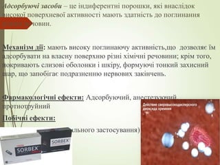 Адсорбуючі засоби – це індиферентні порошки, які внаслідок
високої поверхневої активності мають здатність до поглинання
різних речовин.
Механізм дії: мають високу поглинаючу активність,що дозволяє їм
адсорбувати на власну поверхню різні хімічні речовини; крім того,
покривають слизові оболонки і шкіру, формуючі тонкий захисний
шар, що запобігає подразненню нервових закінчень.
Фармакологічні ефекти: Адсорбуючий, анестезуючий,
протиотруйний
Побічні ефекти:
- Запори (у разі перорального застосування)
 