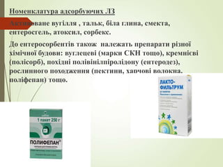 Номенклатура адсорбуючих ЛЗ
Активоване вугілля , тальк, біла глина, смекта,
ентеросгель, атоксил, сорбекс.
До ентеросорбентів також належать препарати різної
хімічної будови: вуглецеві (марки СКН тощо), кремнієві
(полісорб), похідні полівінілпіролідону (ентеродез),
рослинного походження (пектини, харчові волокна,
поліфепан) тощо.
 