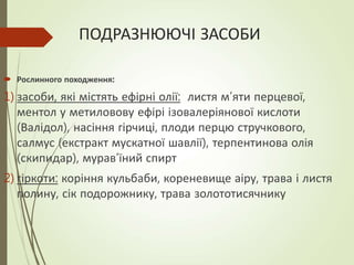 ПОДРАЗНЮЮЧІ ЗАСОБИ
 Рослинного походження:
1) засоби, які містять ефірні олії: листя м’яти перцевої,
ментол у метиловову ефірі ізовалеріянової кислоти
(Валідол), насіння гірчиці, плоди перцю стручкового,
салмус (екстракт мускатної шавлії), терпентинова олія
(скипидар), мурав’їний спирт
2) гіркоти: коріння кульбаби, кореневище аіру, трава і листя
полину, сік подорожнику, трава золототисячнику
 