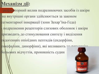Механізм дії:
- рефлекторний вплив подразнюючих засобів із шкіри
на внутрішні органи здійснюється за законом
сегментарної іннервації (зони Захар’їна-Геда)
- подразнення рецепторів слизових оболонок і шкіри
призводить до стимулювання синтезу і виділення
ендогенних опіоїдних пептидів (ендорфіни,
енкефаліни, динорфіни), які впливають на регуляцію
больових відчуттів, проникність судин
 