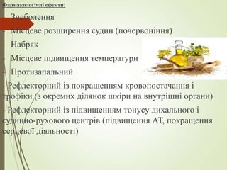 Фармакологічні ефекти:
- Знеболення
- Місцеве розширення судин (почервоніння)
- Набряк
- Місцеве підвищення температури
- Протизапальний
- Рефлекторний із покращенням кровопостачання і
трофіки (з окремих ділянок шкіри на внутрішні органи)
- Рефлекторний із підвищенням тонусу дихального і
судинно-рухового центрів (підвищення АТ, покращення
серцевої діяльності)
 