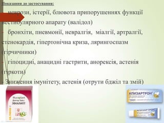 Показання до застосування:
- неврози, істерії, блювота припорушеннях функції
вестибулярного апарату (валідол)
- бронхіти, пневмонії, невралгія, міалгії, артралгії,
стенокардія, гіпертонічна криза, лярингоспазм
(гірчичники)
- гіпоцидні, анацидні гастрити, анорексія, астенія
(гіркоти)
- Зниження імунітету, астенія (отрути бджіл та змій)
 