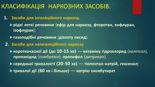 КЛАСИФІКАЦІЯ НАРКОЗНИХ ЗАСОБІВ.
1. Засоби для інгаляційного наркозу.
рідкі леткі речовини (ефір для наркозу, фторотан, енфлуран,
ізофлуран);
газоподібні речовини (діазоту оксид).
2. Засоби для неінгаляційного наркозу
короткочасної дії (до 10-15 хв) — кетаміну гідрохлорид (каліпсол),
пропанідид (сомбревін), пропофол (диприван);
середньої тривалості (20-50 хв) — тіопентал-натрій, гексенал;
тривалої дії (60 хв і більше) — натрію оксибутират.
 