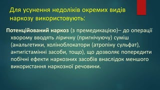 Для усунення недоліків окремих видів
наркозу використовують:
Потенційований наркоз (з премедикацією)– до операції
хворому вводять ліричну (пригнічуючу) суміш
(анальгетики, холіноблокатори (атропіну сульфат),
антигістамінні засоби, тощо), що дозволяє попередити
побічні ефекти наркозних засобів внаслідок меншого
використання наркозної речовини.
 