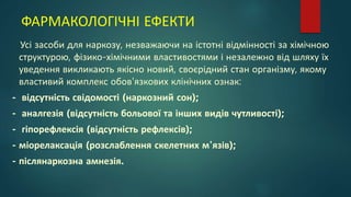 ФАРМАКОЛОГІЧНІ ЕФЕКТИ
Усі засоби для наркозу, незважаючи на істотні відмінності за хімічною
структурою, фізико-хімічними властивостями і незалежно від шляху їх
уведення викликають якісно новий, своєрідний стан організму, якому
властивий комплекс обов'язкових клінічних ознак:
- відсутність свідомості (наркозний сон);
- аналгезія (відсутність больової та інших видів чутливості);
- гіпорефлексія (відсутність рефлексів);
- міорелаксація (розслаблення скелетних м'язів);
- післянаркозна амнезія.
 