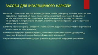 ЗАСОБИ ДЛЯ ІНГАЛЯЦІЙНОГО НАРКОЗУ
Викликати стан загальної анестезії можна вдиханням засобів для наркозу — летких рідин, які легко
переходять у пароподібний стан, а також інгаляцією газоподібних речовин. Використання
засобів для наркозу дає змогу створювати у вдихуваному повітрі потрібну регульовану
концентрацію їх. Потрапляючи в альвеоли, анестетична речовина проникає у кров і одночасно
виділяється через легені.
Швидкість настання наркозу і виведення з нього залежить від розчинності анестетичної речовини в
крові, а також від рівня апаратури.
Чим менший коефіцієнт розподілу кров/газ, тим швидше настає стан наркозу (діазоту оксид,
ізофлуран, фторотан), і навпаки (метоксифлуран, ефір для наркозу).
Із крові анестетична речовина надходить у тканини відповідно до коефіцієнта кров/тканина.
 