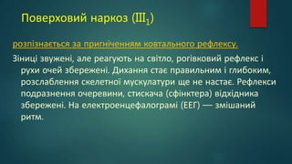 Поверховий наркоз (III1)
розпізнається за пригніченням ковтального рефлексу.
Зіниці звужені, але реагують на світло, рогівковий рефлекс і
рухи очей збережені. Дихання стає правильним і глибоким,
розслаблення скелетної мускулатури ще не настає. Рефлекси
подразнення очеревини, стискача (сфінктера) відхідника
збережені. На електроенцефалограмі (ЕЕГ) — змішаний
ритм.
 