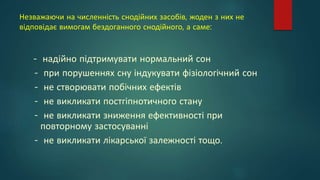 Незважаючи на численність снодійних засобів, жоден з них не
відповідає вимогам бездоганного снодійного, а саме:
- надійно підтримувати нормальний сон
- при порушеннях сну індукувати фізіологічний сон
- не створювати побічних ефектів
- не викликати постгіпнотичного стану
- не викликати зниження ефективності при
повторному застосуванні
- не викликати лікарської залежності тощо.
 