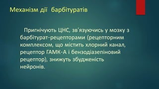 Механізм дії барбітуратів
Пригнічують ЦНС, зв’язуючись у мозку з
барбітурат-рецепторами (рецепторним
комплексом, що містить хлорний канал,
рецептор ГАМК-А і бензодіазепіновий
рецептор), знижуть збудженість
нейронів.
 