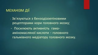 МЕХАНІЗМ ДІЇ
- Зв’язуються з бензодіазепіновими
рецепторами кори головного мозку;
- Посилюють активність гама-
аміномасляної кислоти - головного
гальмівного медіатору головного мозку.
 