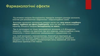 Фармакологічні ефекти
Під впливом похідних бензодіазепіну передусім зникають розлади засинання,
властиві для різноманітних невротичних і неврозоподібних станів.
Внаслідок загального заспокоєння швидше настає сон, хоча власне снодійного
ефекту, подібного до ефекту барбітуратів, коли сон має ніби насильницький
характер, більшість похідних бензодіазепіну не мають.
При їх застосуванні не тільки прискорюється засинання, а й збільшується
тривалість і глибина сну практично при всіх неврозах, неврозоподібних станах,
психопатіях, а також соматичних захворюваннях з порушеннями сну.
Сон, який викликають транквілізатори, ближчий за структурою до
фізіологічного. Феномен віддачі (компенсаторне збільшення тривалості
швидкого сну) після відміни транквілізаторів менш виражений, але може
зберігатися протягом п'яти тижнів.
 