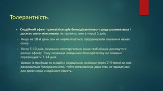 Толерантність.
- Снодійний ефект транквілізаторів бензодіазепінового ряду розвивається і
досягає свого максимуму, як правило, вже в перші 5 днів.
- Якщо на 10-й день сон не нормалізується, продовжувати лікування немає
сенсу.
- Після 5-10 днів лікування спостерігається лише стабілізація досягнутого
раніше ефекту. Тому лікування похідними бензодіазепіну не повинно
перевищувати 7-14 днів.
- Довше їх приймаи як снодійні недоцільно, оскільки через 2-3 тижні до них
розвивається толерантність, тобто встановлена доза стає не придатною
для досягнення снодійного ефекту.
 