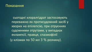 Показання
сьогодні хлоралгідрат застосовують
переважно як протисудомний засіб у
хворих на епілепсію, при отруєннях
судомними отрутами, у випадках
еклампсії, правця, спазмофілії
(у клізмах по 50 мл 3 % розчину).
 