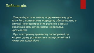 Побічна дія.
Хлоралгідрат має значну подразнювальну дію,
тому його призначають усередину або ректально у
вигляді неконцентрованих розчинів разом з
обволікаючими речовинами (наприклад,
крохмалем).
При повторному тривалому застосуванні до
хлоралгідрату розвивається толерантність і
лікарська залежність.
 