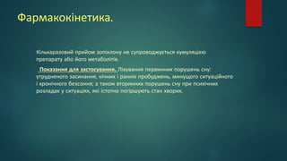 Фармакокінетика.
Кількаразовий прийом зопіклону не супроводжується кумуляцією
препарату або його метаболітів.
Показання для застосування. Лікування первинних порушень сну:
утрудненого засинання, нічних і ранніх пробуджень, минущого ситуаційного
і хронічного безсоння; а також вторинних порушень сну при психічних
розладах у ситуаціях, які істотно погіршують стан хворих.
 