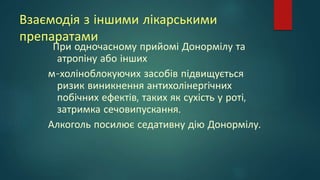 Взаємодія з іншими лікарськими
препаратами
При одночасному прийомі Донормілу та
атропіну або інших
м-холіноблокуючих засобів підвищується
ризик виникнення антихолінергічних
побічних ефектів, таких як сухість у роті,
затримка сечовипускання.
Алкоголь посилює седативну дію Донормілу.
 