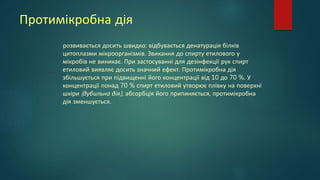 Протимікробна дія
розвивається досить швидко: відбувається денатурація білків
цитоплазми мікроорганізмів. Звикання до спирту етилового у
мікробів не виникає. При застосуванні для дезінфекції рук спирт
етиловий виявляє досить значний ефект. Протимікробна дія
збільшується при підвищенні його концентрації від 10 до 70 %. У
концентрації понад 70 % спирт етиловий утворює плівку на поверхні
шкіри (дубильна дія), абсорбція його припиняється, протимікробна
дія зменшується.
 