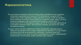 Фармакокінетика.
При застосуванні всередину спирт етиловий швидко абсорбується вже слизовою
оболонкою порожнини рота. Близько 20 % абсорбується у шлунку, 80 % у
тонкій кишці. Спирт подразнює слизову оболонку шлунка. У осіб, які постійно і
багато вживають алкогольні напої, блювотного рефлексу немає. Через 5 хв після
вживання всередину спирт етиловий можна виявити у плазмі крові. У
концентрації 10-20 % абсорбується краще, ніж 30-40 % (внаслідок дубильної дії
та місцевого звуження судин). Теплі розчини і розчини, що містять СО2, також
абсорбуються краще.
Розподіл спирту етилового відбувається прямо пропорційно гідратації тканин і
обернено пропорційно вмісту ліпідів, продовжується протягом 1-1,5 год. Спирту
етиловому властива органотропність, наприклад, у тканинах мозку його
міститься більше, ніж у крові, він також концентрується в секреті передміхурової
залози,яєчках, сім'яній рідині, добре проникає крізь плаценту.
 