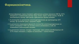 Фармакокінетика.
Біотрансформація спирту етилового здійснюється шляхом окиснення (90 %), 10 %
виводиться у незміненому вигляді через легені, нирки, потові залози, 70-80 %
окиснюється в печінці. Цей процес здійснюється трьома шляхами.
1. В гепатоцитах за допомогою алкогольдегідрогенази до ацетальдегіду (3/4
об'єму). Це основний шлях у здорових людей.
2. За допомогою мікросомних ферментів печінки без алкогольдегідрогенази за
участю цитохрому Р-450. Ця система значно активізована у осіб, які
зловживають алкогольними напоями.
3. За допомогою каталази, оксидаз і пероксидаз. Цим шляхом метаболізується 10-
15 % спирту етилового, у хворих на алкоголізм — значно більше.
 