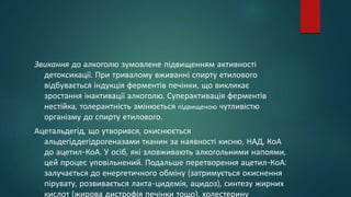 Звикання до алкоголю зумовлене підвищенням активності
детоксикації. При тривалому вживанні спирту етилового
відбувається індукція ферментів печінки, що викликає
зростання інактивації алкоголю. Суперактивація ферментів
нестійка, толерантність змінюється підвищеною чутливістю
організму до спирту етилового.
Ацетальдегід, що утворився, окиснюється
альдегіддегідрогеназами тканин за наявності кисню, НАД, КоА
до ацетил-КоА. У осіб, які зловживають алкогольними напоями,
цей процес уповільнений. Подальше перетворення ацетил-КоА:
залучається до енергетичного обміну (затримується окиснення
пірувату, розвивається лакта-цидемія, ацидоз), синтезу жирних
кислот (жирова дистрофія печінки тощо), холестерину
 