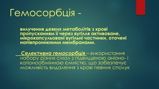 Гемосорбція -
вилучення деяких метаболітів з крові
пропусканням її через вугілля активоване,
мікрокапсульовані вугільні частинки, оточені
напівпроникними мембранами.
Селективна гемосорбція – використання
набору різних смол з підвищеною аніоно- і
катіонообмінною ємністю, що забезпечує
можливість видалення з крові певних сполук
 