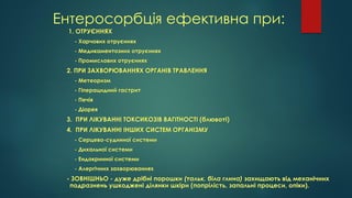 Ентеросорбція ефективна при:
1. ОТРУЄННЯХ
- Харчових отруєннях
- Медикаментозних отруєннях
- Промислових отруєннях
2. ПРИ ЗАХВОРЮВАННЯХ ОРГАНІВ ТРАВЛЕННЯ
- Метеоризм
- Гіперацидний гастрит
- Печія
- Діарея
3. ПРИ ЛІКУВАННІ ТОКСИКОЗІВ ВАГІТНОСТІ (блювоті)
4. ПРИ ЛІКУВАННІ ІНШИХ СИСТЕМ ОРГАНІЗМУ
- Серцево-судинної системи
- Дихальної системи
- Ендокринної системи
- Алергічних захворюваннях
- ЗОВНІШНЬО - дуже дрібні порошки (тальк, біла глина) захищають від механічних
подразнень ушкоджені ділянки шкіри (попрілість, запальні процеси, опіки).
 
