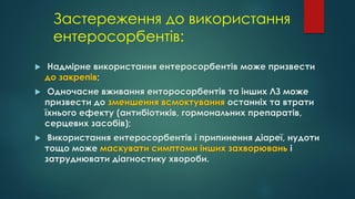 Застереження до використання
ентеросорбентів:
 Надмірне використання ентеросорбентів може призвести
до закрепів;
 Одночасне вживання енторосорбентів та інших ЛЗ може
призвести до зменшення всмоктування останніх та втрати
їхнього ефекту (антибіотиків, гормональних препаратів,
серцевих засобів);
 Використання ентеросорбентів і припинення діареї, нудоти
тощо може маскувати симптоми інших захворювань і
затруднювати діагностику хвороби.
 