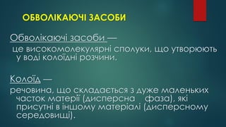 ОБВОЛІКАЮЧІ ЗАСОБИ
Обволікаючі засоби —
це високомолекулярні сполуки, що утворюють
у воді колоїдні розчини.
Колоїд —
речовина, що складається з дуже маленьких
часток матерії (дисперсна фаза), які
присутні в іншому матеріалі (дисперсному
середовищі).
 