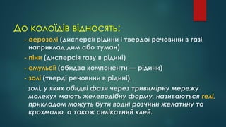 До колоїдів відносять:
- аерозолі (дисперсії рідини і твердої речовини в газі,
наприклад дим або туман)
- піни (дисперсія газу в рідині)
- емульсії (обидва компоненти — рідини)
- золі (тверді речовини в рідині).
золі, у яких обидві фази через тривимірну мережу
молекул мають желеподібну форму, називаються гелі,
прикладом можуть бути водні розчини желатину та
крохмалю, а також силікатний клей.
 