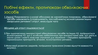Побічні ефекти, протипокази обволікаючих
засобів
1.Увага! Покриваючи слизові оболонки як механічним покривом, обволікаючі
засоби заважають (сповільнюють, послаблюють) всмоктування інших
лікарських речовин і отрут, внаслідок чого
Місцева дія отрут подовжується!
2.При одночасному використанні обволікаючих засобів та інших ЛЗ, погіршується
всмоктування ЛЗ, що є особливо небезпечним при використанні ліків, що діють в
малих дозах і мають важливе значення для лікування – серцевих препаратів,
гормональних препаратів, вітаміні, психотропних речовин.
3.Можливий розвиток закрепів, погіршення травлення (поява відчуття важкості в
шлунку).
 