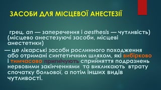 ЗАСОБИ ДЛЯ МІСЦЕВОЇ АНЕСТЕЗІЇ
грец. an — заперечення і aesthesis — чутливість)
(місцево анестезуючі засоби, місцеві
анестетики)
— це лікарські засоби рослинного походження
або отримані синтетичним шляхом, які вибірково
і тимчасово пригнічують сприйняття подразнень
нервовими закінченнями та викликають втрату
спочатку больової, а потім інших видів
чутливості.
 