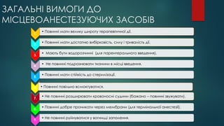 ЗАГАЛЬНІ ВИМОГИ ДО
МІСЦЕВОАНЕСТЕЗУЮЧИХ ЗАСОБІВ
1.
• Повинні мати велику широту терапевтичної дії.
2.
• Повинні мати достатню вибірковість, силу і тривалість дії.
3.
• Мають бути водорозчинні (для парентерального введення).
4.
• Не повинні подразнювати тканини в місці введення.
5.
• Повинні мати стійкість до стерилізації.
6. • Повинні повільно всмоктуватися.
7.
• Не повинні розширювати кровоносні судини (бажано – повинні звужувати).
8.
• Повинні добре проникати через мембрани (для термінальної анестезії).
9.
• Не повинні руйнуватися у вогнищі запалення.
 