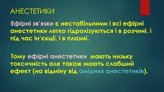 АНЕСТЕТИКИ
Ефірні зв’язки є нестабільними і всі ефірні
анестетики легко гідролізуються і в розчині, і
під час ін’єкції, і в плазмі.
Тому ефірні анестетики мають низьку
токсичність але також мають слабший
ефект (на відміну від амідних анестетиків).
 