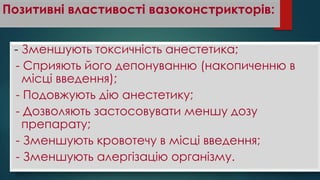 Позитивні властивості вазоконстрикторів:
- Зменшують токсичність анестетика;
- Сприяють його депонуванню (накопиченню в
місці введення);
- Подовжують дію анестетику;
- Дозволяють застосовувати меншу дозу
препарату;
- Зменшують кровотечу в місці введення;
- Зменшують алергізацію організму.
 