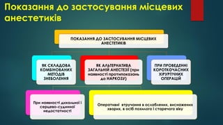 Показання до застосування місцевих
анестетиків
ПОКАЗАННЯ ДО ЗАСТОСУВАННЯ МІСЦЕВИХ
АНЕСТЕТИКІВ
ЯК СКЛАДОВА
КОМБІНОВАНИХ
МЕТОДІВ
ЗНЕБОЛЕННЯ
ЯК АЛЬТЕРНАТИВА
ЗАГАЛЬНІЙ АНЕСТЕЗІЇ (при
наявності протипоказань
до НАРКОЗУ)
При наявності дихальної і
серцево-судинної
недостатності
Оперативні втручання в ослаблених, виснажених
хворих, в осіб похилого і старечого віку
ПРИ ПРОВЕДЕННІ
КОРОТКОЧАСНИХ
ХІРУРГІЧНИХ
ОПЕРАЦІЙ
 
