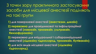 З точки зору практичного застосування
засоби для місцевої анестезії поділяють
на такі групи
1) для поверхневої анестезії (анестезин, дикаїн);
2) переважно для провідникової та інфільтраційної
анестезії (новокаїн, тримекаїн, ультракаїн,
бензофурокаїн);
3) переважно для епідуральної і субарахноїдальної
анестезії (лідокаїну гідрохлорид, тримекаїн, бупівакаїн);
4) для всіх видів місцевої анестезії (лідокаїну
гідрохлорид).
 