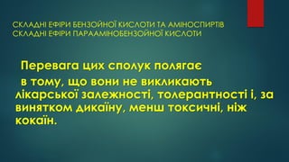 СКЛАДНІ ЕФІРИ БЕНЗОЙНОЇ КИСЛОТИ ТА АМІНОСПИРТІВ
СКЛАДНІ ЕФІРИ ПАРААМІНОБЕНЗОЙНОЇ КИСЛОТИ
Перевага цих сполук полягає
в тому, що вони не викликають
лікарської залежності, толерантності і, за
винятком дикаїну, менш токсичні, ніж
кокаїн.
 