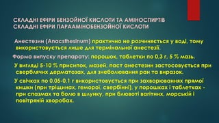 СКЛАДНІ ЕФІРИ БЕНЗОЙНОЇ КИСЛОТИ ТА АМІНОСПИРТІВ
СКЛАДНІ ЕФІРИ ПАРААМІНОБЕНЗОЙНОЇ КИСЛОТИ
Анестезин (Anacsthesinum) практично не розчиняється у воді, тому
використовується лише для термінальної анестезії.
Форма випуску препарату: порошок, таблетки по 0,3 г, 5 % мазь.
У вигляді 5-10 % присипок, мазей, паст анестезин застосовується при
сверблячих дерматозах, для знеболювання ран та виразок.
У свічках по 0,05-0,1 г використовується при захворюваннях прямої
кишки (при тріщинах, геморої, свербінні), у порошках і таблетках -
при спазмах та болю в шлунку, при блювоті вагітних, морській і
повітряній хворобах.
 