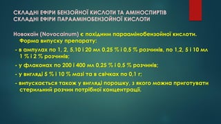 СКЛАДНІ ЕФІРИ БЕНЗОЙНОЇ КИСЛОТИ ТА АМІНОСПИРТІВ
СКЛАДНІ ЕФІРИ ПАРААМІНОБЕНЗОЙНОЇ КИСЛОТИ
Новокаїн (Novocainum) є похідним параамінобензойної кислоти.
Форма випуску препарату:
- в ампулах по 1, 2, 5,10 і 20 мл 0,25 % і 0,5 % розчинів, по 1,2, 5 і 10 мл
1 % і 2 % розчинів;
- у флаконах по 200 і 400 мл 0,25 % і 0,5 % розчинів;
- у вигляді 5 % і 10 % мазі та в свічках по 0,1 г;
- випускається також у вигляді порошку, з якого можна приготувати
стерильний розчин потрібної концентрації.
 