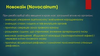 Новокаїн (Novocainum)
При реабсорбції або введенні в кров має загальний вплив на організм:
- зменшує утворення ацетилхоліну і вивільнення норадреналіну
- зменшує спазм гладких м’язів внутрішніх органів
- пригнічує секрецію залоз травного каналу
- розширює судини, що спричинює зниження артеріального тиску
- викликає зменшення збудливості міокарда (протиаритмічний ефект) і
нервових клітин головного мозку.
- пригнічує вісцеральні рефлекси і соматичні полісинаптичні спінальні
рефлекси.
 