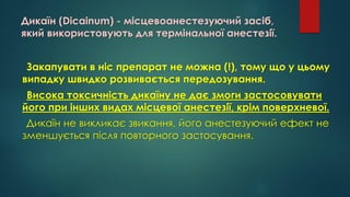 Дикаїн (Dicainum) - місцевоанестезуючий засіб,
який використовують для термінальної анестезії.
Закапувати в ніс препарат не можна (!), тому що у цьому
випадку швидко розвивається передозування.
Висока токсичність дикаїну не дає змоги застосовувати
його при інших видах місцевої анестезії, крім поверхневої.
Дикаїн не викликає звикання, його анестезуючий ефект не
зменшується після повторного застосування.
 