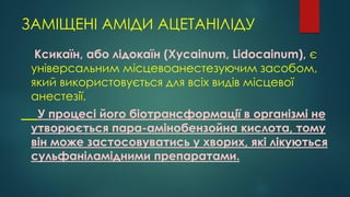 ЗАМІЩЕНІ АМІДИ АЦЕТАНІЛІДУ
Ксикаїн, або лідокаїн (Xycainum, Lidocainum), є
універсальним місцевоанестезуючим засобом,
який використовується для всіх видів місцевої
анестезії.
У процесі його біотрансформації в організмі не
утворюється пара-амінобензойна кислота, тому
він може застосовуватись у хворих, які лікуються
сульфаніламідними препаратами.
 