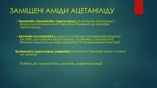 ЗАМІЩЕНІ АМІДИ АЦЕТАНІЛІДУ
- Тримекаїн (тримекаїну гідрохлорид) за хімічною структурою і
фармакологічними властивостями близький до лідокаїну
гідрохлориду.
- Артикаїн (ультракаїн) є одним із сучасних місцевоанестезуючих
засобів, що широко застосовують, особливо у стоматології.
Використовується для інфільтраційної та провідникової анестезії.
Бупівакаїну гідрохлорид (маркаїн) за хімічною будовою також схожий
на лідокаїн.
Побічна дія: головний біль, диплопія, алергічні реакції.
 