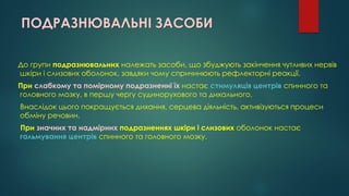 ПОДРАЗНЮВАЛЬНІ ЗАСОБИ
До групи подразнювальних належать засоби, що збуджують закінчення чутливих нервів
шкіри і слизових оболонок, завдяки чому спричинюють рефлекторні реакції.
При слабкому та помірному подразненні їх настає стимуляція центрів спинного та
головного мозку, в першу чергу судинорухового та дихального.
Внаслідок цього покращується дихання, серцева діяльність, активізуються процеси
обміну речовин.
При значних та надмірних подразненнях шкіри і слизових оболонок настає
гальмування центрів спинного та головного мозку.
 