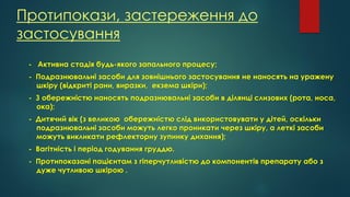 Протипокази, застереження до
застосування
- Активна стадія будь-якого запального процесу;
- Подразнювальні засоби для зовнішнього застосування не наносять на уражену
шкіру (відкриті рани, виразки, екзема шкіри);
- З обережністю наносять подразнювальні засоби в ділянці слизових (рота, носа,
ока);
- Дитячий вік (з великою обережністю слід використовувати у дітей, оскільки
подразнювальні засоби можуть легко проникати через шкіру, а леткі засоби
можуть викликати рефлекторну зупинку дихання);
- Вагітність і період годування груддю.
- Протипоказані пацієнтам з гіперчутливістю до компонентів препарату або з
дуже чутливою шкірою .
 