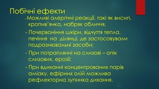 Побічні ефекти
- Можливі алергічні реакції, такі як висип,
кропив’янка, набряк обличчя.
- Почервоніння шкіри, відчуття тепла,
печіння на ділянці, де застосовували
подразнювальні засоби;
- При потраплянні на слизові – опік
слизових, ерозії;
- При вдиханні концентрованих парів
аміаку, ефірних олій можлива
рефлекторна зупинка дихання.
 