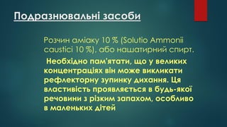 Подразнювальні засоби
Розчин аміаку 10 % (Solutio Ammonii
causticі 10 %), або нашатирний спирт.
Необхідно пам'ятати, що у великих
концентраціях він може викликати
рефлекторну зупинку дихання. Ця
властивість проявляється в будь-якої
речовини з різким запахом, особливо
в маленьких дітей
 
